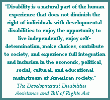 Quotation from the Developmental Disabilities Assistance and Bill of Rights Act (DD Act): Disability is a natural part of the human experience that does not diminish the right of individuals with developmental disabilities to enjot the opportunity to live independently, enjoy self-determination, make choices, contribute to society, and experience full integration and inclusion in the economic, political, social, cultural, and educational mainstream of American society.