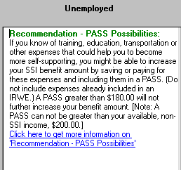 Screenshot of text result in selected portion of WorkWORLD output panel titled Recommendation - PASS Possibilities, in situation column labeled Unemployed.  The text of the text result says that if you know of training, education, transportation, or other expenses that could help you become more self-supporting, you might be able to increase your SSI benefit by including them in a PASS.  It goes on to say that a PASS greater than $180.00 will not further increase your benefit amount, and that a PASS can not be greater than your non-SSI income of $200.  There is also a hyperlink to more information about Recommendation - PASS Possibilities.