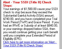 Screenshot of text result titled Alert - Your SSDI (Title II) Check Stops.  The text of the alert says that your earnings of $1,580.00 cause your SSDI check to stop because the exceed the Substantial Gainful Activity Amount of $740.00, and you have completed your Trial Work Period and Grace Period.  It also says that if you had an IRWE or Subsidy of at least $840.00, or your earnings dropped below SGA, then you would continue getting your cash benefit until you completed your Extended Period of Eligibility.  There is also a hyperlink to more information about Alert - Your SSDI (Title II) Check Stops.
